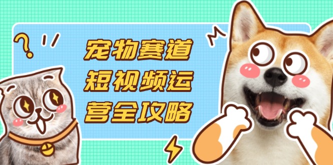 （14345期）宠物赛道短视频运营全攻略，选品拍摄剪辑实操，实现流量到收益转化-星叙轻创