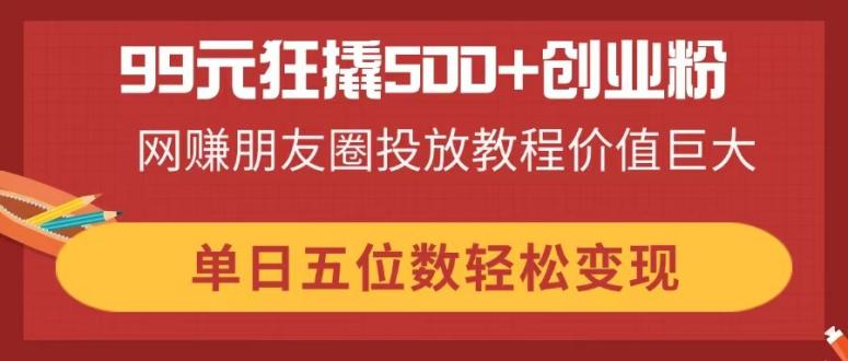 （14247期）99元狂撬500+创业粉，网赚朋友圈投放教程价值巨大，单日五位数轻松变现-星叙轻创